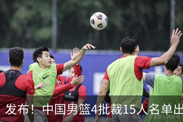 发布！中国男篮4批裁15人名单出炉，胡明轩徐杰离队周琦因伤落选