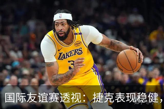 国际友谊赛透视：捷克表现稳健，科索沃状态波动