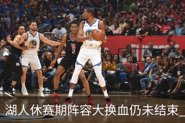 湖人休赛期阵容大换血仍未结束 三球员挂牌针对性补全争冠短板